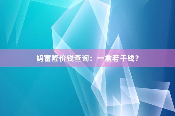 妈富隆价钱查询:一盒若干钱?